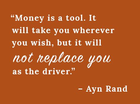 “Money is a tool. It will take you wherever you wish, but it will not replace you as the driver.”  – Ayn Rand
